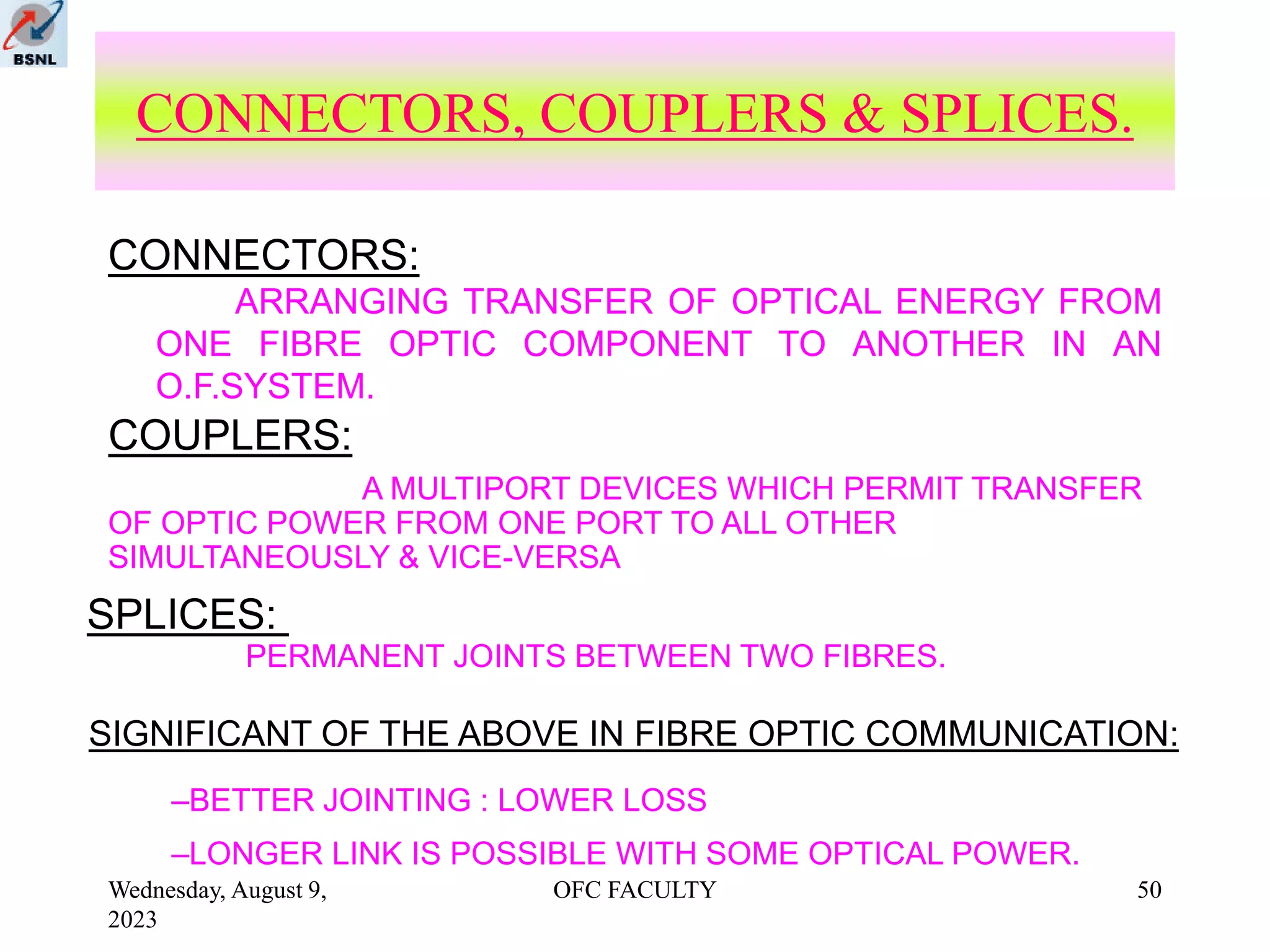 Wednesday, August 9,
2023
OFC FACULTY 50
ARRANGING TRANSFER OF OPTICAL ENERGY FROM
ONE FIBRE OPTIC COMPONENT TO ANOTHER IN AN
O.F.SYSTEM.
CONNECTORS, COUPLERS & SPLICES.
A MULTIPORT DEVICES WHICH PERMIT TRANSFER
OF OPTIC POWER FROM ONE PORT TO ALL OTHER
SIMULTANEOUSLY & VICE-VERSA
PERMANENT JOINTS BETWEEN TWO FIBRES.
–BETTER JOINTING : LOWER LOSS
–LONGER LINK IS POSSIBLE WITH SOME OPTICAL POWER.
CONNECTORS:
COUPLERS:
SPLICES:
SIGNIFICANT OF THE ABOVE IN FIBRE OPTIC COMMUNICATION:
 