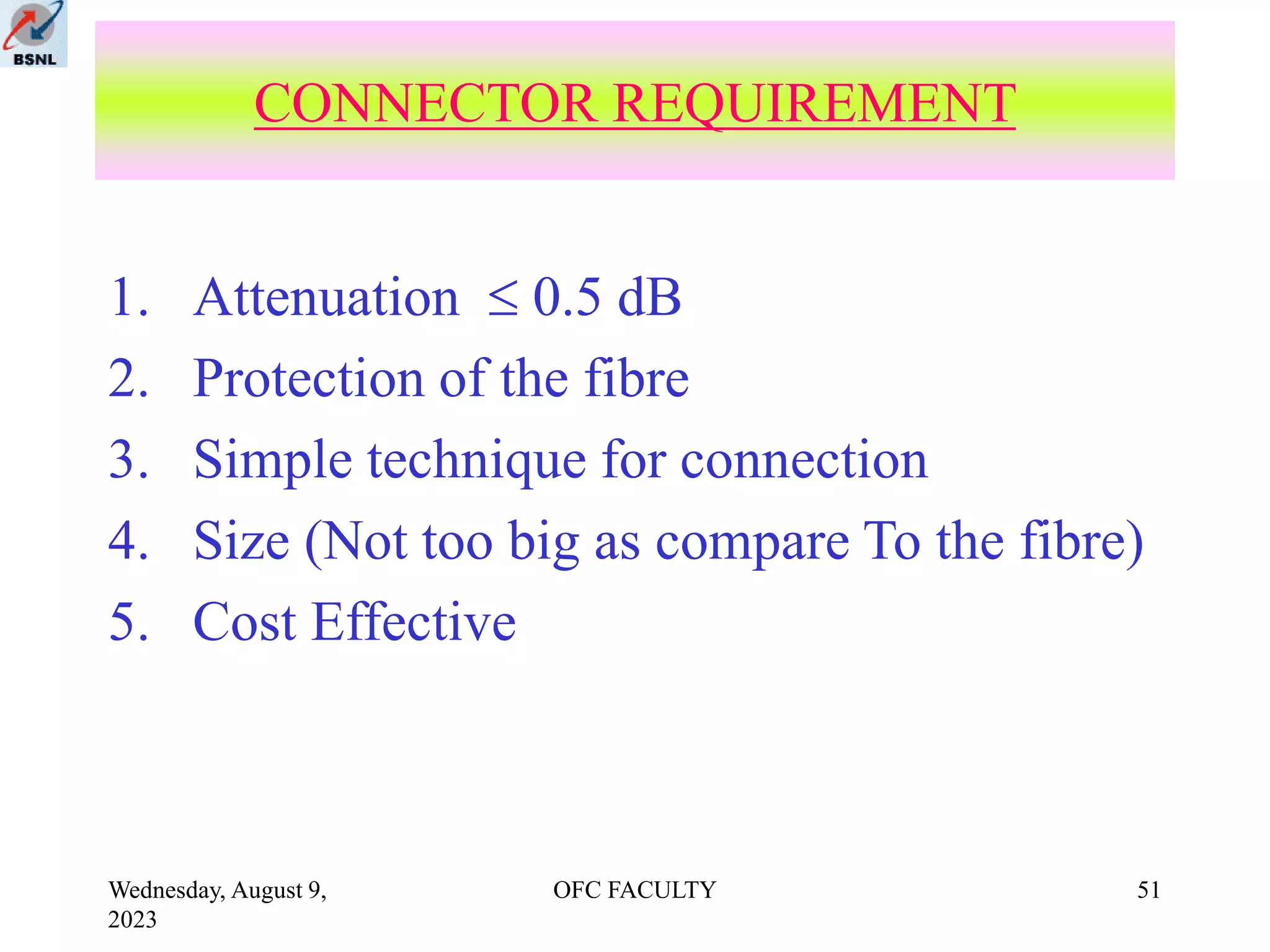 Wednesday, August 9,
2023
OFC FACULTY 51
1. Attenuation  0.5 dB
2. Protection of the fibre
3. Simple technique for connection
4. Size (Not too big as compare To the fibre)
5. Cost Effective
CONNECTOR REQUIREMENT
 