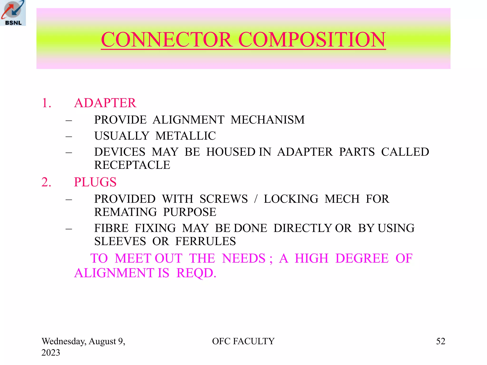 Wednesday, August 9,
2023
OFC FACULTY 52
1. ADAPTER
– PROVIDE ALIGNMENT MECHANISM
– USUALLY METALLIC
– DEVICES MAY BE HOUSED IN ADAPTER PARTS CALLED
RECEPTACLE
2. PLUGS
– PROVIDED WITH SCREWS / LOCKING MECH FOR
REMATING PURPOSE
– FIBRE FIXING MAY BE DONE DIRECTLY OR BY USING
SLEEVES OR FERRULES
TO MEET OUT THE NEEDS ; A HIGH DEGREE OF
ALIGNMENT IS REQD.
CONNECTOR COMPOSITION
 