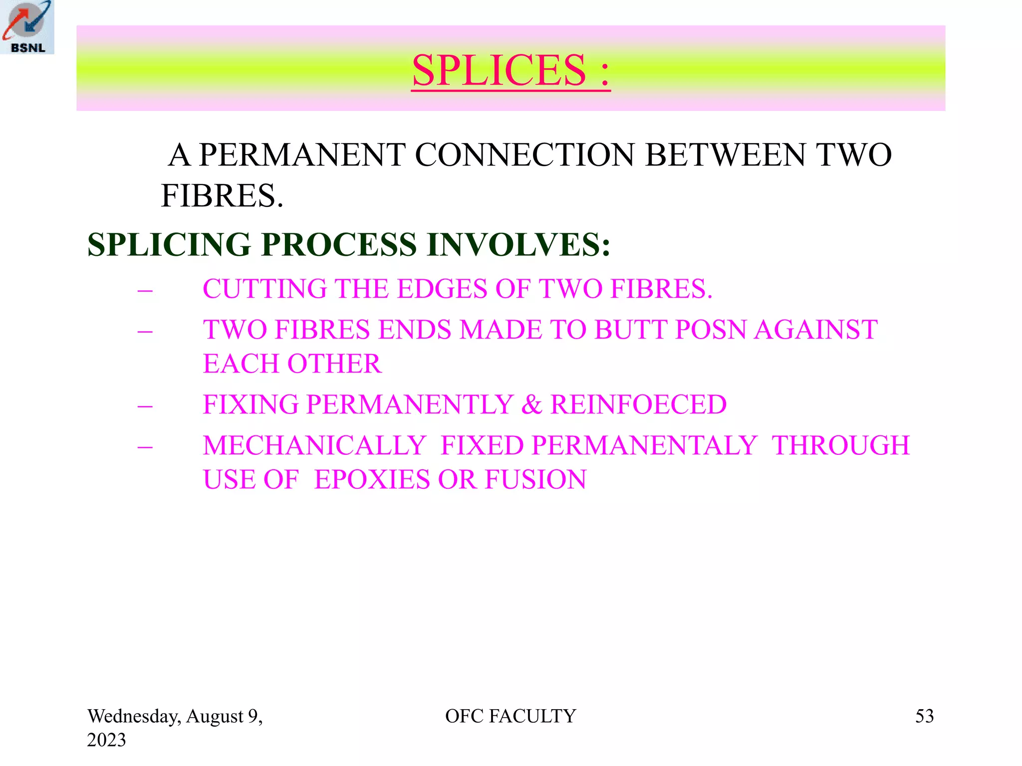 Wednesday, August 9,
2023
OFC FACULTY 53
SPLICES :
A PERMANENT CONNECTION BETWEEN TWO
FIBRES.
SPLICING PROCESS INVOLVES:
– CUTTING THE EDGES OF TWO FIBRES.
– TWO FIBRES ENDS MADE TO BUTT POSN AGAINST
EACH OTHER
– FIXING PERMANENTLY & REINFOECED
– MECHANICALLY FIXED PERMANENTALY THROUGH
USE OF EPOXIES OR FUSION
 