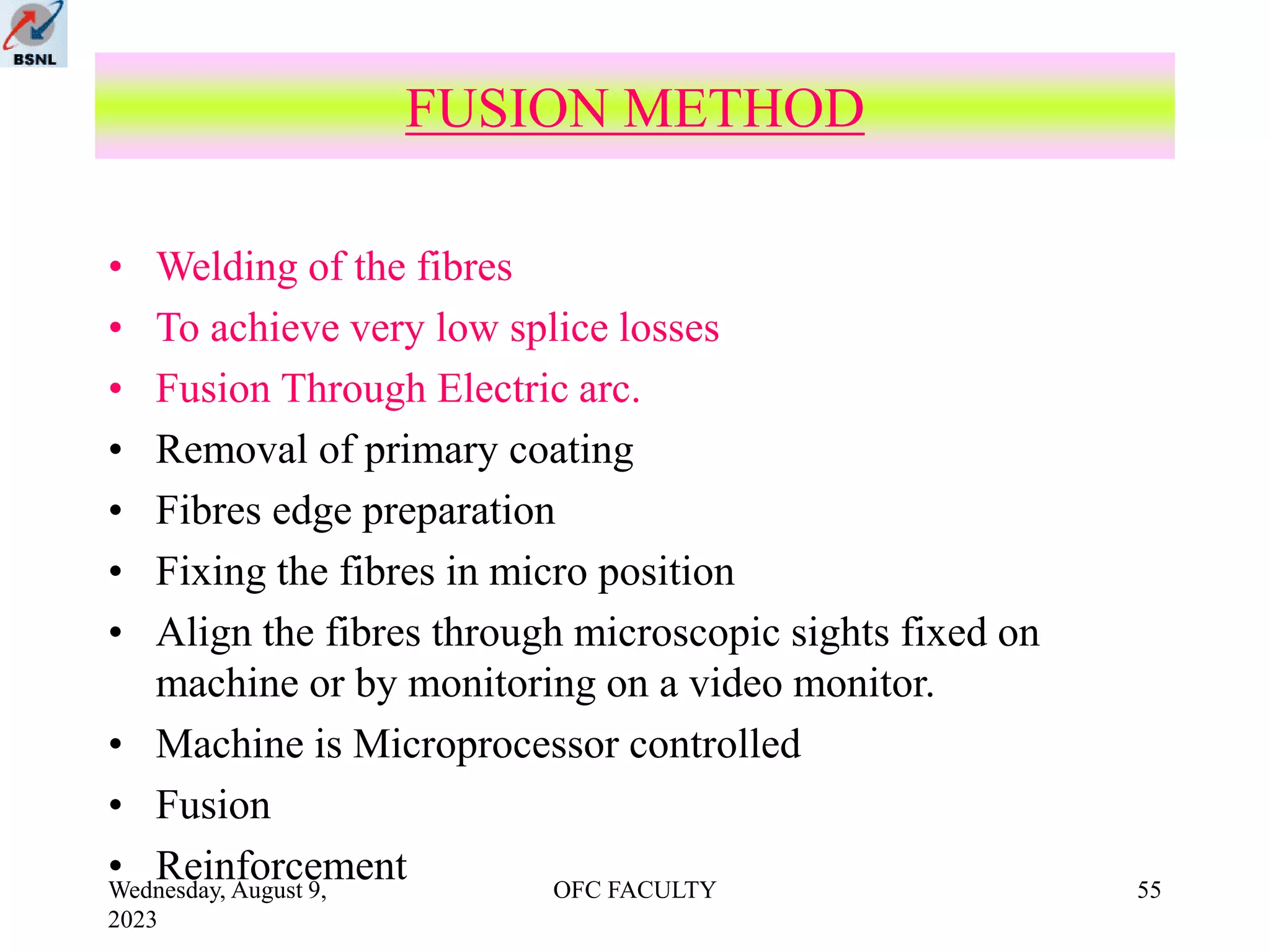 Wednesday, August 9,
2023
OFC FACULTY 55
• Welding of the fibres
• To achieve very low splice losses
• Fusion Through Electric arc.
• Removal of primary coating
• Fibres edge preparation
• Fixing the fibres in micro position
• Align the fibres through microscopic sights fixed on
machine or by monitoring on a video monitor.
• Machine is Microprocessor controlled
• Fusion
• Reinforcement
FUSION METHOD
 