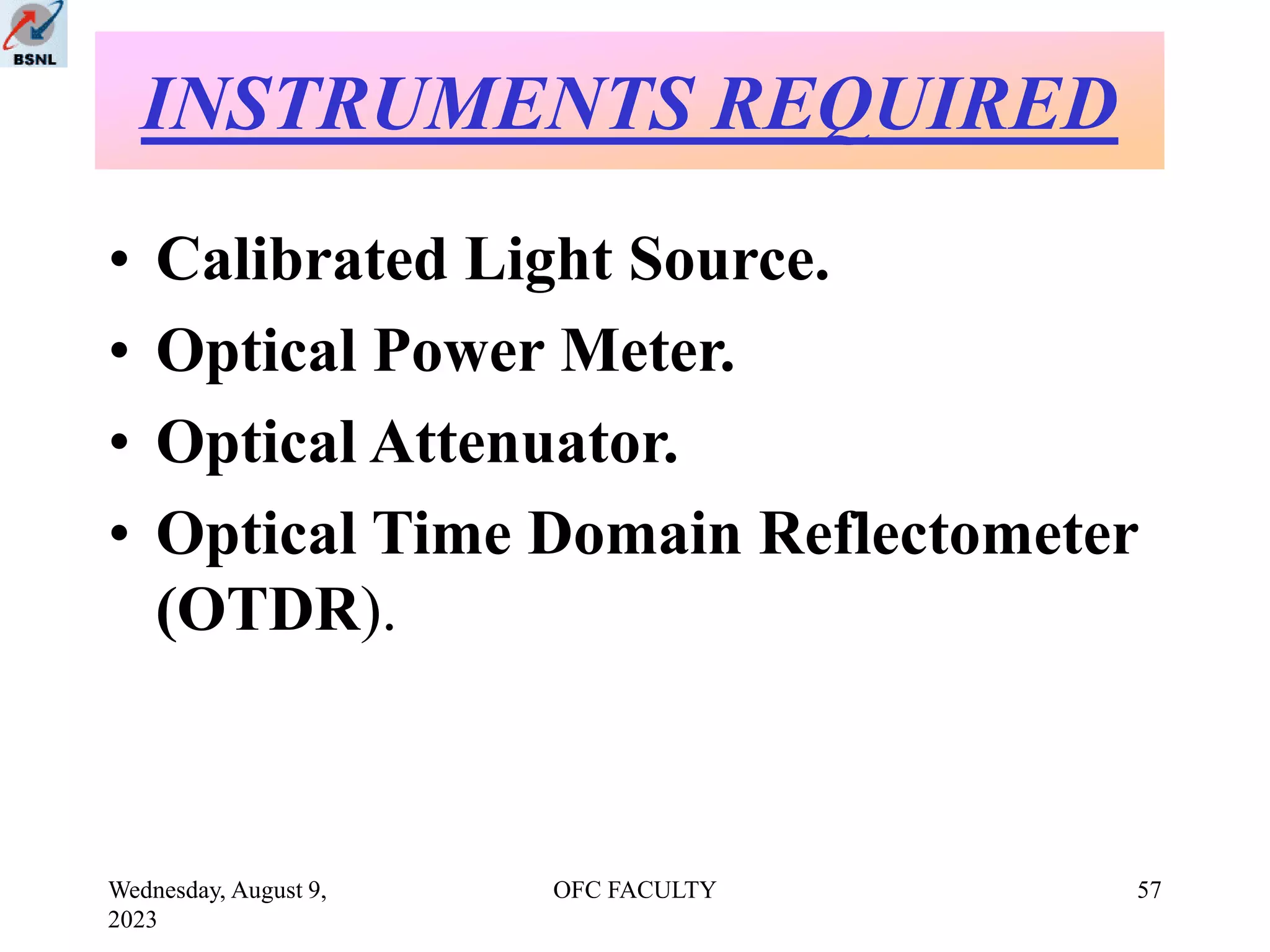 Wednesday, August 9,
2023
OFC FACULTY 57
• Calibrated Light Source.
• Optical Power Meter.
• Optical Attenuator.
• Optical Time Domain Reflectometer
(OTDR).
INSTRUMENTS REQUIRED
 
