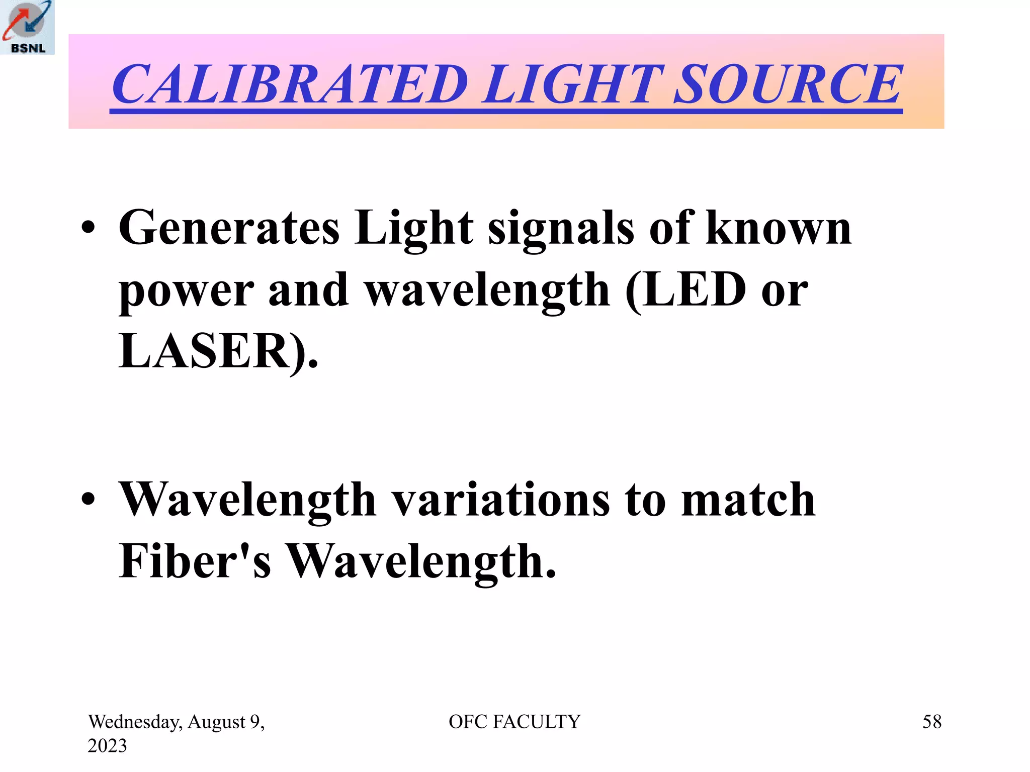 Wednesday, August 9,
2023
OFC FACULTY 58
• Generates Light signals of known
power and wavelength (LED or
LASER).
• Wavelength variations to match
Fiber's Wavelength.
CALIBRATED LIGHT SOURCE
 