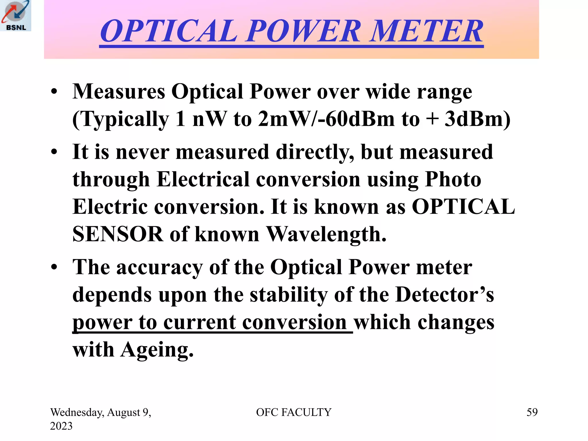 Wednesday, August 9,
2023
OFC FACULTY 59
• Measures Optical Power over wide range
(Typically 1 nW to 2mW/-60dBm to + 3dBm)
• It is never measured directly, but measured
through Electrical conversion using Photo
Electric conversion. It is known as OPTICAL
SENSOR of known Wavelength.
• The accuracy of the Optical Power meter
depends upon the stability of the Detector’s
power to current conversion which changes
with Ageing.
OPTICAL POWER METER
 