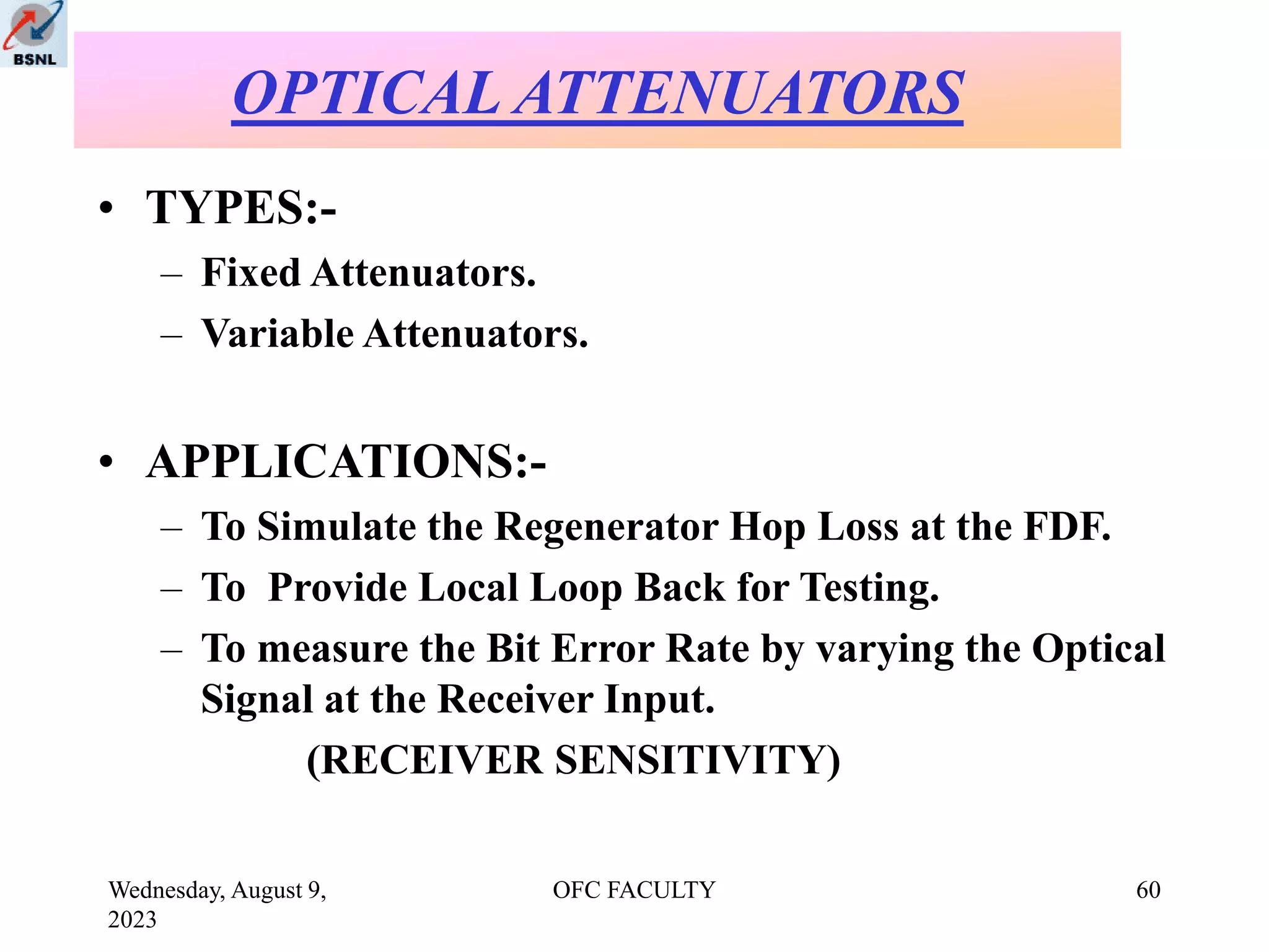 Wednesday, August 9,
2023
OFC FACULTY 60
• TYPES:-
– Fixed Attenuators.
– Variable Attenuators.
• APPLICATIONS:-
– To Simulate the Regenerator Hop Loss at the FDF.
– To Provide Local Loop Back for Testing.
– To measure the Bit Error Rate by varying the Optical
Signal at the Receiver Input.
(RECEIVER SENSITIVITY)
OPTICAL ATTENUATORS
 