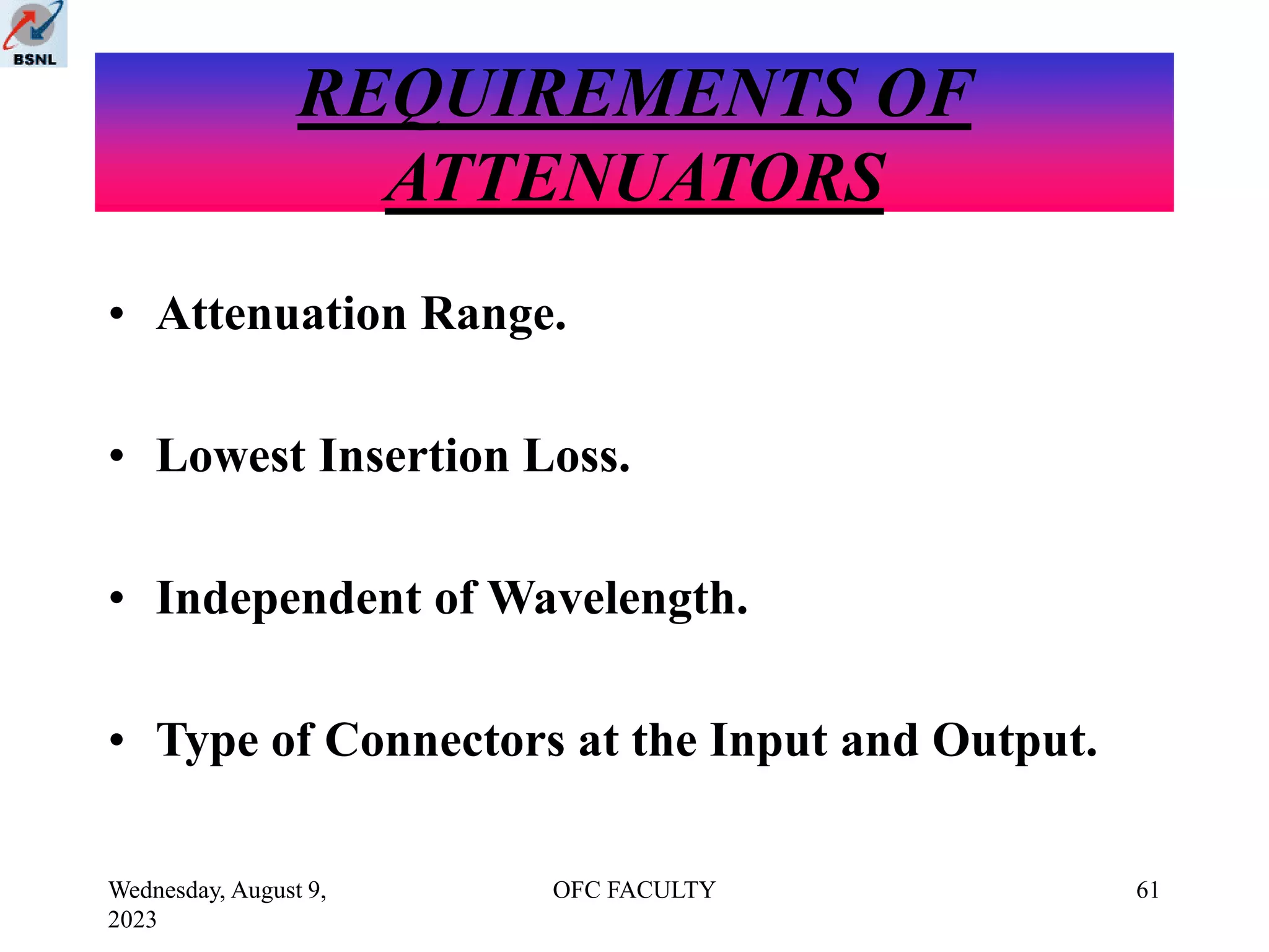 Wednesday, August 9,
2023
OFC FACULTY 61
REQUIREMENTS OF
ATTENUATORS
• Attenuation Range.
• Lowest Insertion Loss.
• Independent of Wavelength.
• Type of Connectors at the Input and Output.
 