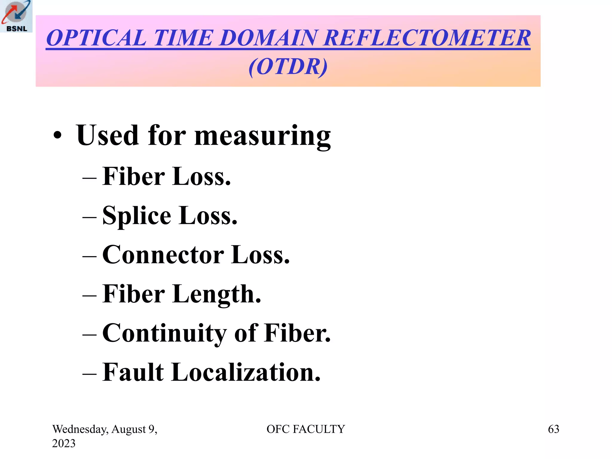 Wednesday, August 9,
2023
OFC FACULTY 63
• Used for measuring
– Fiber Loss.
– Splice Loss.
– Connector Loss.
– Fiber Length.
– Continuity of Fiber.
– Fault Localization.
OPTICAL TIME DOMAIN REFLECTOMETER
(OTDR)
 