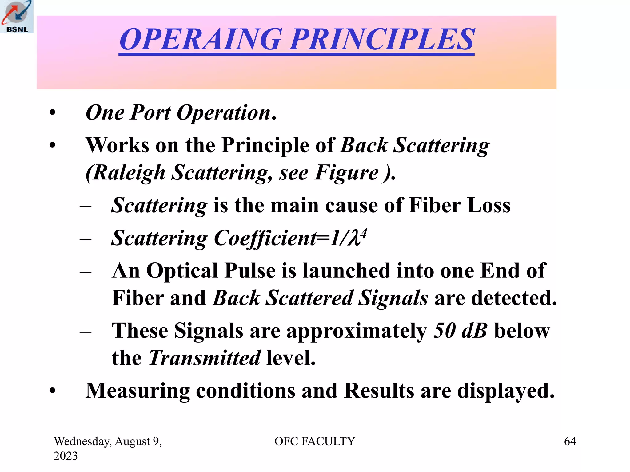 Wednesday, August 9,
2023
OFC FACULTY 64
• One Port Operation.
• Works on the Principle of Back Scattering
(Raleigh Scattering, see Figure ).
– Scattering is the main cause of Fiber Loss
– Scattering Coefficient=1/4
– An Optical Pulse is launched into one End of
Fiber and Back Scattered Signals are detected.
– These Signals are approximately 50 dB below
the Transmitted level.
• Measuring conditions and Results are displayed.
OPERAING PRINCIPLES
 