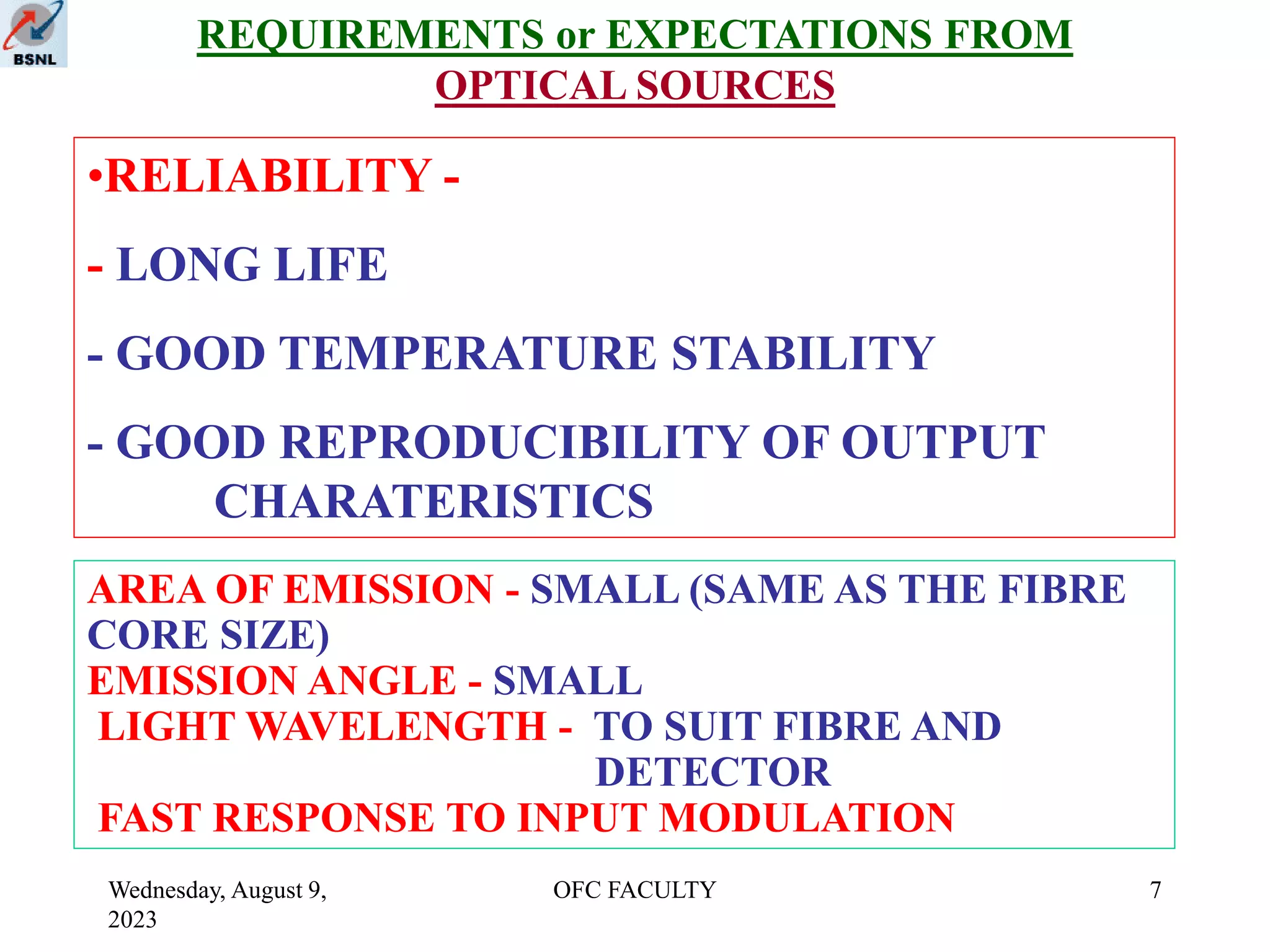 Wednesday, August 9,
2023
OFC FACULTY 7
REQUIREMENTS or EXPECTATIONS FROM
OPTICAL SOURCES
•RELIABILITY -
- LONG LIFE
- GOOD TEMPERATURE STABILITY
- GOOD REPRODUCIBILITY OF OUTPUT
CHARATERISTICS
AREA OF EMISSION - SMALL (SAME AS THE FIBRE
CORE SIZE)
EMISSION ANGLE - SMALL
LIGHT WAVELENGTH - TO SUIT FIBRE AND
DETECTOR
FAST RESPONSE TO INPUT MODULATION
 