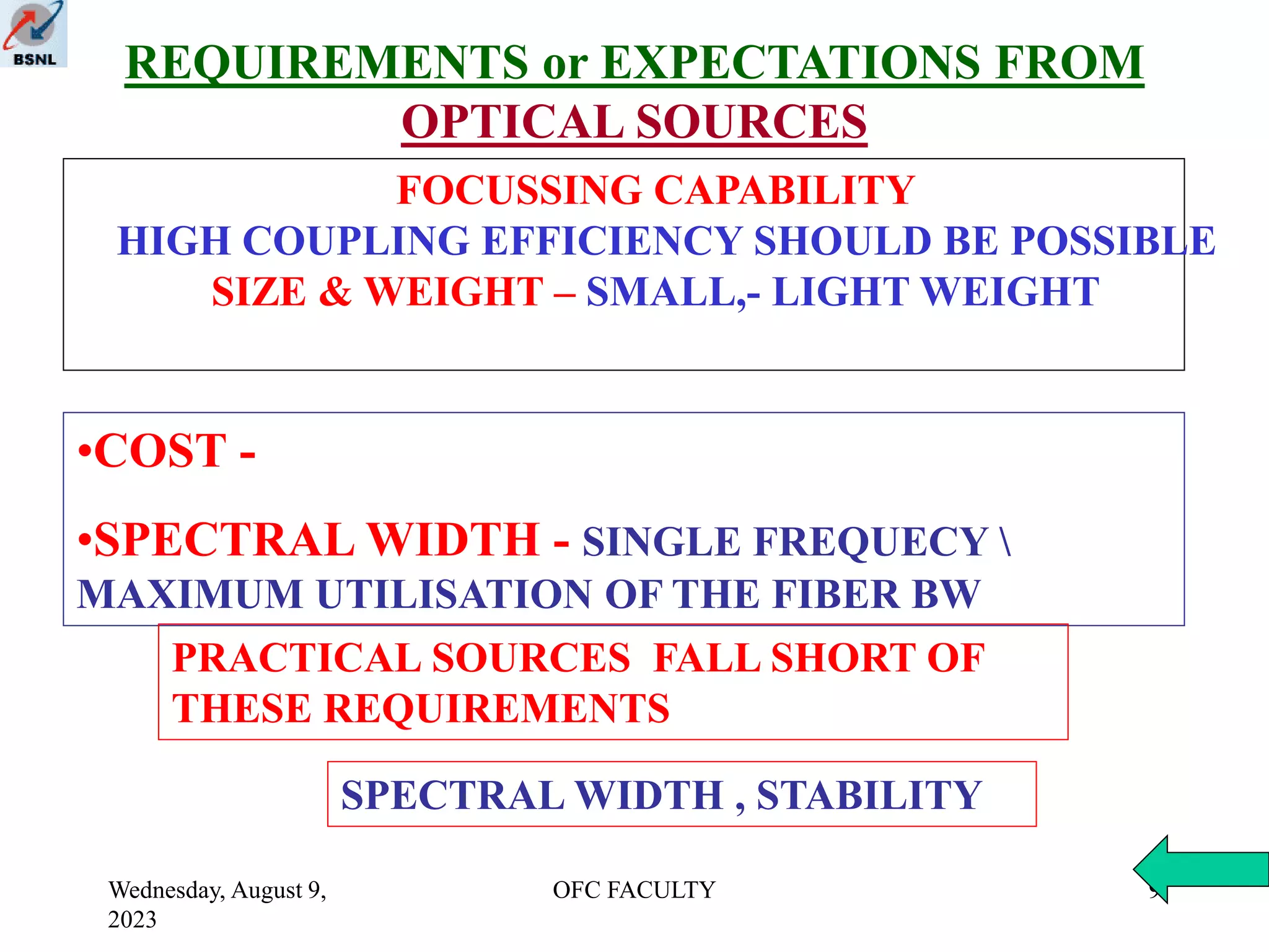 Wednesday, August 9,
2023
OFC FACULTY 9
REQUIREMENTS or EXPECTATIONS FROM
OPTICAL SOURCES
•COST -
•SPECTRAL WIDTH - SINGLE FREQUECY 
MAXIMUM UTILISATION OF THE FIBER BW
PRACTICAL SOURCES FALL SHORT OF
THESE REQUIREMENTS
SPECTRAL WIDTH , STABILITY
FOCUSSING CAPABILITY
HIGH COUPLING EFFICIENCY SHOULD BE POSSIBLE
SIZE & WEIGHT – SMALL,- LIGHT WEIGHT
 