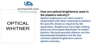 How are optical brighteners used in
the plastics industry?
Optical brighteners are often used in
conjunction with other colorants to achieve
the specific shade as required by the
application. Brighteners have high melting
point and show good dissolution in molten
plastics. Bis-benzoxazolyl-stilbene and bis-
benzoxazolyl-thiophene are the two
common optical brighteners used in
plastics industry.
 