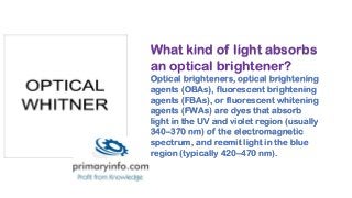 What kind of light absorbs
an optical brightener?
Optical brighteners, optical brightening
agents (OBAs), fluorescent brightening
agents (FBAs), or fluorescent whitening
agents (FWAs) are dyes that absorb
light in the UV and violet region (usually
340–370 nm) of the electromagnetic
spectrum, and reemit light in the blue
region (typically 420–470 nm).
 