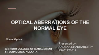 OPTICAL ABERRATIONS OF THE
NORMAL EYE
Presented by :
ANUSKA CHAKRABORTY
23401721014
Visual Optics
234-NSHM COLLEGE OF MANAGEMENT
& TECHNOLOGY, KOLKATA
 