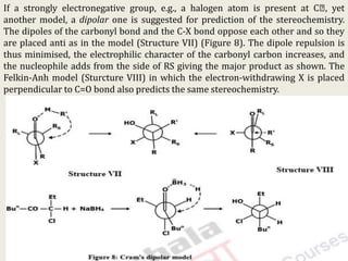 If a strongly electronegative group, e.g., a halogen atom is present at C , yet
another model, a dipolar one is suggested for prediction of the stereochemistry.
The dipoles of the carbonyl bond and the C-X bond oppose each other and so they
are placed anti as in the model (Structure VII) (Figure 8). The dipole repulsion is
thus minimised, the electrophilic character of the carbonyl carbon increases, and
the nucleophile adds from the side of RS giving the major product as shown. The
Felkin-Anh model (Sturcture VIII) in which the electron-withdrawing X is placed
perpendicular to C=O bond also predicts the same stereochemistry.
KPR. DOS&R in ORGANIC CHEMISTRY TUT
 