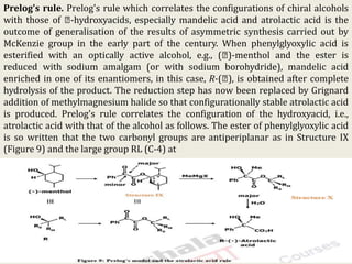 Prelog's rule. Prelog's rule which correlates the configurations of chiral alcohols
with those of -hydroxyacids, especially mandelic acid and atrolactic acid is the
outcome of generalisation of the results of asymmetric synthesis carried out by
McKenzie group in the early part of the century. When phenylglyoxylic acid is
esterified with an optically active alcohol, e.g., ( )-menthol and the ester is
reduced with sodium amalgam (or with sodium borohydride), mandelic acid
enriched in one of its enantiomers, in this case, R-( ), is obtained after complete
hydrolysis of the product. The reduction step has now been replaced by Grignard
addition of methylmagnesium halide so that configurationally stable atrolactic acid
is produced. Prelog's rule correlates the configuration of the hydroxyacid, i.e.,
atrolactic acid with that of the alcohol as follows. The ester of phenylglyoxylic acid
is so written that the two carbonyl groups are antiperiplanar as in Structure IX
(Figure 9) and the large group RL (C-4) at
KPR. DOS&R in ORGANIC CHEMISTRY TUT
 