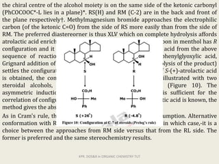 the chiral centre of the alcohol moiety is on the same side of the ketonic carbonyl
(PhCOCOOC*-L lies in a plane)*. RS(H) and RM (C-2) are in the back and front of
the plane respectively†. Methylmagnesium bromide approaches the electrophilic
carbon (of the ketonic C=O) from the side of RS more easily than from the side of
RM. The preferred diastereorner is thus XLV which on complete hydrolysis affords
atrolactic acid enriched in R-(-)-enantiomer. The carbonyl carbon in menthol has R
configuration and it follows that obtention of R-(-)-atrolactic acid from the above
sequence of reactions (esterification of an alcohol with phenylglyoxylic acid,
Grignard addition of MeMgX, and subsequent complete hydrolysis of the product)
settles the configuration of the chiral alcohol as R. Similarly, if S-(+)-atrolactic acid
is obtained, the configuration of the alcohol is S*. This is illustrated with two
steroidal alcohols, 7alpha- and 7beta-hydroxycholestane (Figure 10). The
asymmetric induction is usually moderate (10-30%) but is sufficient for the
correlation of configuration. Since the configuration of atrolactic acid is known, the
method gives the absolute configuration of the chiral alcohols.
As in Cram's rule, this is a formal and not a mechanistic assumption. Alternative
conformation with RS in place of RL may also be considered in which case,-it is a
choice between the approaches from RM side versus that from the RL side. The
former is preferred and the same stereochemistry results.
KPR. DOS&R in ORGANIC CHEMISTRY TUT
 
