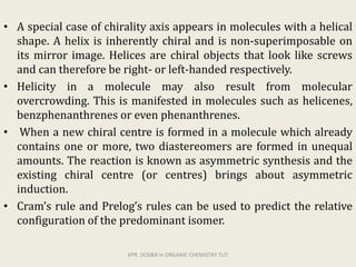 • A special case of chirality axis appears in molecules with a helical
shape. A helix is inherently chiral and is non-superimposable on
its mirror image. Helices are chiral objects that look like screws
and can therefore be right- or left-handed respectively.
• Helicity in a molecule may also result from molecular
overcrowding. This is manifested in molecules such as helicenes,
benzphenanthrenes or even phenanthrenes.
• When a new chiral centre is formed in a molecule which already
contains one or more, two diastereomers are formed in unequal
amounts. The reaction is known as asymmetric synthesis and the
existing chiral centre (or centres) brings about asymmetric
induction.
• Cram’s rule and Prelog’s rules can be used to predict the relative
configuration of the predominant isomer.
KPR. DOS&R in ORGANIC CHEMISTRY TUT
 