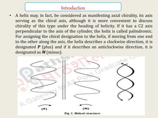 Introduction
• A helix may, in fact, be considered as manifesting axial chirality, its axis
serving as the chiral axis, although it is more convenient to discuss
chirality of this type under the heading of helicity. If it has a C2 axis
perpendicular to the axis of the cylinder, the helix is called palindromic.
For assigning the chiral designation to the helix, if moving from one end
to the other along the axis, the helix describes a clockwise direction, it is
designated P (plus) and if it describes an anticlockwise direction, it is
designated as M (minus).
KPR. DOS&R in ORGANIC CHEMISTRY TUT
 