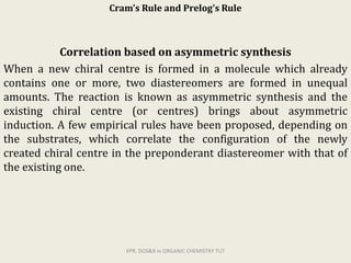 Cram’s Rule and Prelog’s Rule
Correlation based on asymmetric synthesis
When a new chiral centre is formed in a molecule which already
contains one or more, two diastereomers are formed in unequal
amounts. The reaction is known as asymmetric synthesis and the
existing chiral centre (or centres) brings about asymmetric
induction. A few empirical rules have been proposed, depending on
the substrates, which correlate the configuration of the newly
created chiral centre in the preponderant diastereomer with that of
the existing one.
KPR. DOS&R in ORGANIC CHEMISTRY TUT
 