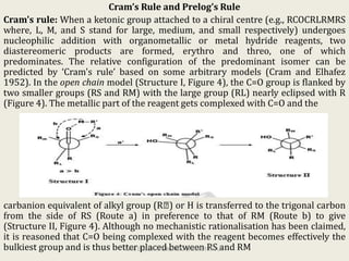 Cram’s Rule and Prelog’s Rule
Cram's rule: When a ketonic group attached to a chiral centre (e.g., RCOCRLRMRS
where, L, M, and S stand for large, medium, and small respectively) undergoes
nucleophilic addition with organometallic or metal hydride reagents, two
diastereomeric products are formed, erythro and threo, one of which
predominates. The relative configuration of the predominant isomer can be
predicted by ‘Cram's rule’ based on some arbitrary models (Cram and Elhafez
1952). In the open chain model (Structure I, Figure 4), the C=O group is flanked by
two smaller groups (RS and RM) with the large group (RL) nearly eclipsed with R
(Figure 4). The metallic part of the reagent gets complexed with C=O and the
carbanion equivalent of alkyl group (R ) or H is transferred to the trigonal carbon
from the side of RS (Route a) in preference to that of RM (Route b) to give
(Structure II, Figure 4). Although no mechanistic rationalisation has been claimed,
it is reasoned that C=O being complexed with the reagent becomes effectively the
bulkiest group and is thus better placed between RS and RMKPR. DOS&R in ORGANIC CHEMISTRY TUT
 