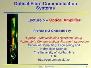 Optical Fibre Communication
           Systems

       Lecture 5 – Optical Amplifier

           Professor Z Ghassemlooy

       Optical Communications Research Group
  Northumbria Communications Research Laboratory
        School of Computing, Engineering and
                 Information Sciences
            The University of Northumbria
                          U.K.
                http://soe.unn.ac.uk/ocr

              Prof. Z Ghassemlooy             1
 