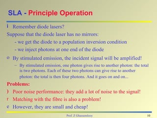 SLA - Principle Operation
i Remember diode lasers?
Suppose that the diode laser has no mirrors:
   - we get the diode to a population inversion condition
   - we inject photons at one end of the diode
o By stimulated emission, the incident signal will be amplified!
   – By stimulated emission, one photon gives rise to another photon: the total
     is two photons. Each of these two photons can give rise to another
     photon: the total is then four photons. And it goes on and on...
Problems:
) Poor noise performance: they add a lot of noise to the signal!
r Matching with the fibre is also a problem!
e However, they are small and cheap!
                                Prof. Z Ghassemlooy                           10
 