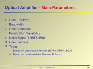 Optical Amplifier - Main Parameters

r   Gain (Pout/Pin)
u   Bandwidth
u   Gain Saturation
u   Polarization Sensibility
s   Noise figure (SNRi/SNRo)
R   Gain Flatness
R   Types
    – Based on stimulated emission (EDFA, PDFA, SOA)
    – Based on non-linearities (Raman, Brillouin)




                          Prof. Z Ghassemlooy          18
 
