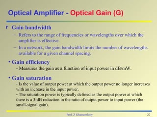Optical Amplifier - Optical Gain (G)
r Gain bandwidth
  – Refers to the range of frequencies or wavelengths over which the
    amplifier is effective.
  – In a network, the gain bandwidth limits the number of wavelengths
    available for a given channel spacing.
• Gain efficiency
   - Measures the gain as a function of input power in dB/mW.

• Gain saturation
   - Is the value of output power at which the output power no longer increases
   with an increase in the input power.
   - The saturation power is typically defined as the output power at which
   there is a 3-dB reduction in the ratio of output power to input power (the
   small-signal gain).

                               Prof. Z Ghassemlooy                           20
 