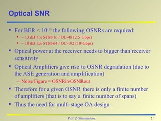 Optical SNR

 For BER < 10-13 the following OSNRs are required:
    ~ 13 dB for STM-16 / OC-48 (2.5 Gbps)
    ~ 18 dB for STM-64 / OC-192 (10 Gbps)
 Optical power at the receiver needs to bigger than receiver
  sensitivity
 Optical Amplifiers give rise to OSNR degradation (due to
  the ASE generation and amplification)
   – Noise Figure = OSNRin/OSNRout
 Therefore for a given OSNR there is only a finite number
  of amplifiers (that is to say a finite number of spans)
 Thus the need for multi-stage OA design

                             Prof. Z Ghassemlooy                21
 