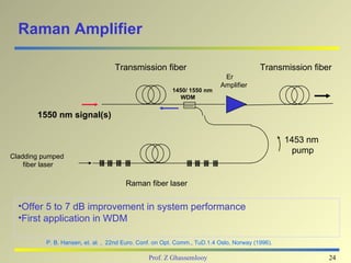 Raman Amplifier

                                   Transmission fiber                                    Transmission fiber
                                                                           Er
                                                                          Amplifier
                                                        1450/ 1550 nm
                                                           WDM


       1550 nm signal(s)

                                                                                                 1453 nm
                                                                                                   pump
Cladding pumped
    fiber laser

                                       Raman fiber laser


  •Offer 5 to 7 dB improvement in system performance
  •First application in WDM

          P. B. Hansen, et. al. , 22nd Euro. Conf. on Opt. Comm., TuD.1.4 Oslo, Norway (1996).

                                                Prof. Z Ghassemlooy                                        24
 