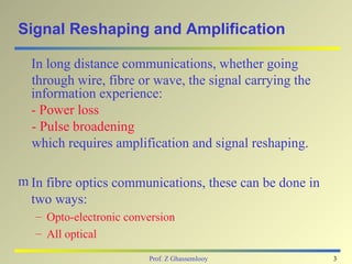 Signal Reshaping and Amplification

  In long distance communications, whether going
  through wire, fibre or wave, the signal carrying the
  information experience:
  - Power loss
  - Pulse broadening
  which requires amplification and signal reshaping.

m In fibre optics communications, these can be done in
  two ways:
   – Opto-electronic conversion
   – All optical

                         Prof. Z Ghassemlooy             3
 