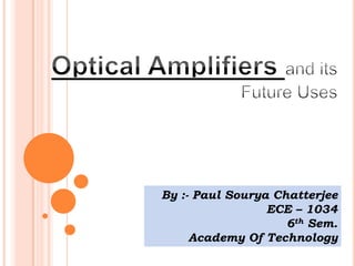 Optical Amplifiers and its Future Uses By :- Paul SouryaChatterjee ECE – 1034 6th Sem. Academy Of Technology 