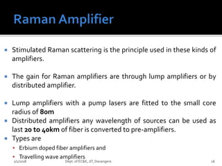  Stimulated Raman scattering is the principle used in these kinds of
amplifiers.
 The gain for Raman amplifiers are through lump amplifiers or by
distributed amplifier.
 Lump amplifiers with a pump lasers are fitted to the small core
radius of 80m
 Distributed amplifiers any wavelength of sources can be used as
last 20 to 40km of fiber is converted to pre-amplifiers.
 Types are
 Erbium doped fiber amplifiers and
 Travelling wave amplifiers
1/1/2018 Dept. of EC&E, JIT, Davangere. 16
 
