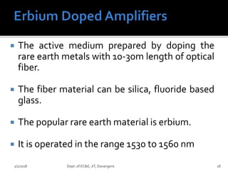 The active medium prepared by doping the
rare earth metals with 10-30m length of optical
fiber.
 The fiber material can be silica, fluoride based
glass.
 The popular rare earth material is erbium.
 It is operated in the range 1530 to 1560 nm
1/1/2018 Dept. of EC&E, JIT, Davangere. 18
 