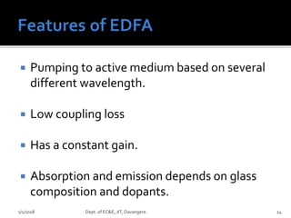  Pumping to active medium based on several
different wavelength.
 Low coupling loss
 Has a constant gain.
 Absorption and emission depends on glass
composition and dopants.
1/1/2018 Dept. of EC&E, JIT, Davangere. 24
 
