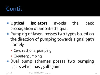  Optical isolators avoids the back
propagation of amplified signal.
 Pumping of lasers posses two types based on
the direction of pumping towards signal path
namely
 Co-directional pumping.
 Counter pumping.
 Dual pump schemes posses two pumping
lasers which has 35 db gain
1/1/2018 Dept. of EC&E, JIT, Davangere. 27
 
