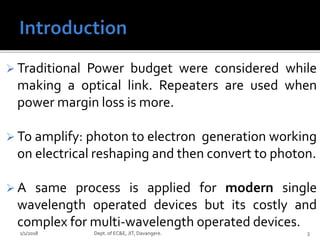  Traditional Power budget were considered while
making a optical link. Repeaters are used when
power margin loss is more.
 To amplify: photon to electron generation working
on electrical reshaping and then convert to photon.
 A same process is applied for modern single
wavelength operated devices but its costly and
complex for multi-wavelength operated devices.
1/1/2018 3Dept. of EC&E, JIT, Davangere.
 