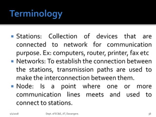  Stations: Collection of devices that are
connected to network for communication
purpose. Ex: computers, router, printer, fax etc
 Networks: To establish the connection between
the stations, transmission paths are used to
make the interconnection between them.
 Node: Is a point where one or more
communication lines meets and used to
connect to stations.
1/1/2018 Dept. of EC&E, JIT, Davangere. 38
 