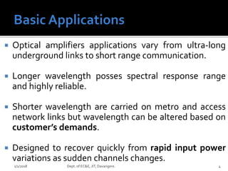  Optical amplifiers applications vary from ultra-long
underground links to short range communication.
 Longer wavelength posses spectral response range
and highly reliable.
 Shorter wavelength are carried on metro and access
network links but wavelength can be altered based on
customer’s demands.
 Designed to recover quickly from rapid input power
variations as sudden channels changes.
1/1/2018 4Dept. of EC&E, JIT, Davangere.
 