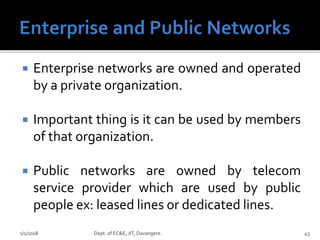  Enterprise networks are owned and operated
by a private organization.
 Important thing is it can be used by members
of that organization.
 Public networks are owned by telecom
service provider which are used by public
people ex: leased lines or dedicated lines.
1/1/2018 Dept. of EC&E, JIT, Davangere. 43
 