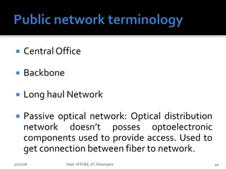  Central Office
 Backbone
 Long haul Network
 Passive optical network: Optical distribution
network doesn’t posses optoelectronic
components used to provide access. Used to
get connection between fiber to network.
1/1/2018 Dept. of EC&E, JIT, Davangere. 44
 