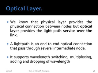  We know that physical layer provides the
physical connection between nodes but optical
layer provides the light path service over the
link.
 A lightpath is an end to end optical connection
that pass through several intermediate node.
 It supports wavelength switching, multiplexing,
adding and dropping of wavelength
1/1/2018 Dept. of EC&E, JIT, Davangere. 48
 