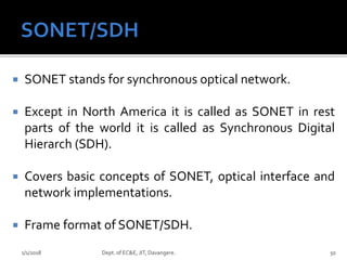  SONET stands for synchronous optical network.
 Except in North America it is called as SONET in rest
parts of the world it is called as Synchronous Digital
Hierarch (SDH).
 Covers basic concepts of SONET, optical interface and
network implementations.
 Frame format of SONET/SDH.
1/1/2018 Dept. of EC&E, JIT, Davangere. 50
 