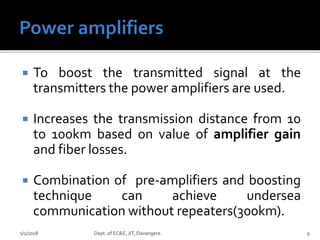  To boost the transmitted signal at the
transmitters the power amplifiers are used.
 Increases the transmission distance from 10
to 100km based on value of amplifier gain
and fiber losses.
 Combination of pre-amplifiers and boosting
technique can achieve undersea
communication without repeaters(300km).
1/1/2018 Dept. of EC&E, JIT, Davangere. 9
 
