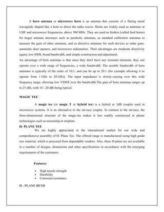 A horn antenna or microwave horn is an antenna that consists of a flaring metal
waveguide shaped like a horn to direct the radio waves. Horns are widely used as antennas at
UHF and microwave frequencies, above 300 MHz. They are used as feeders (called feed horns)
for larger antenna structures such as parabolic antennas, as standard calibration antennas to
measure the gain of other antennas, and as directive antennas for such devices as radar guns,
automatic door openers, and microwave radiometers. Their advantages are moderate directivity
(gain), low SWR, broad bandwidth, and simple construction and adjustment.
An advantage of horn antennas is that since they don't have any resonant elements, they can
operate over a wide range of frequencies, a wide bandwidth. The useable bandwidth of horn
antennas is typically of the order of 10:1, and can be up to 20:1 (for example allowing it to
operate from 1 GHz to 20 GHz). The input impedance is slowly-varying over this wide
frequency range, allowing low VSWR over the bandwidth.The gain of horn antennas ranges up
to 25 dBi, with 10 - 20 dBi being typical.
MAGIC TEE
A magic tee (or magic T or hybrid tee) is a hybrid or 3dB coupler used in
microwave systems. It is an alternative to the rat-race coupler. In contrast to the rat-race, the
three-dimensional structure of the magic-tee makes is less readily constructed in planar
technologies such as microstrip or stripline.
H- PLANE TEE
We are highly appreciated in the international market for our wide and
comprehensive assembly of H- Plane Tee. The offered range is manufactured using high grade
raw material, which is procured from dependable vendors. Also, these H-plane tee are available
in a number of designs, dimensions and other specifications in accordance with the emerging
requirements of the customers.
Features:
 High tensile strength
 Durability
 Corrosion resistance.
H - PLANE BEND
 