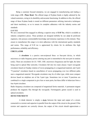 Being a customer focused enterprise, we are engaged in manufacturing and trading a
wide range of H - Plane Bend. The offered range of H-plane bends is highly admired by the
valued customers, owing to its durability and accurate functioning. In addition to this, the offered
range of these H-plane bends is tested on different parameters utilizing innovative techniques
and latest machinery, so as to ensure its complete adherence with the industry norms and
standards
E-H TEE
We are a renowned firm engaged in offering a superior array of E-H Tee, which is available at
industry competitive prices. These products are designed skilfully by our adept & proficient
engineers, who possess commendable knowledge and immense experience in this domain. They
ensure to manufacture this range is in strict adherence with the international quality standards
and norms. This range of E-H tee is appreciated by clients for its attributes like high
performance, reliability and efficiency.
CIRCULATOR
A circulator is a passive non-reciprocal three- or four-port device, in which
microwave or radio frequency power entering any port is transmitted to the next port in rotation
(only). There are circulators for LF, VHF, UHF, microwave frequencies and for light, the latter
being used in optical fiber networks. Circulators fall into two main classes: 4-port waveguide
circulators based on Faraday rotation of waves propagating in a magnetised material, and 3-port
"Y-junction" circulators based on cancellation of waves propagating over two different paths
near a magnetised material. Waveguide circulators may be of either type, while more compact
devices based on striplines are of the 3-port type. Sometimes two or more Y-junctions are
combined in a single component to give four or more ports, but these differ in behaviour from a
true 4-port circulator.
Radio frequency circulators are composed of magnetised ferrite materials. A permanent magnet
produces the magnetic flux through the waveguide. Ferrimagnetic garnet crystal is used in
optical circulators.
DETECTOR MOUNT
A diode detector is simply a diode between the input and output of a circuit,
connected to a resistor and capacitor in parallel from the output of the circuit to the ground. If the
resistor and capacitor are correctly chosen, the output of this circuit should approximate a
 