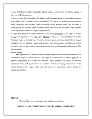 voltage-shifted version of the original (baseband) signal. A simple filter can then be applied to
filter out the DC component.
A detector is an electronic circuit that takes a high-frequency signal as input and provides an
output which is the "envelope" of the original signal. The capacitor in the circuit stores up charge
on the rising edge, and releases it slowly through the resistor when the signal falls. The diode in
series rectifies the incoming signal, allowing current flow only when the positive input terminal
is at a higher potential than the negative input terminal.
Most practical detectors use either half-wave or full-wave rectification of the signal to convert
the AC audio input into a pulsed DC signal. Filtering is then used to smooth the final result. This
filtering is rarely perfect and some "ripple" is likely to remain on the envelope follower output,
particularly for low frequency inputs such as notes from a bass guitar. More filtering gives a
smoother result, but decreases the responsiveness; thus, real-world designs must be optimized for
the application.
Slotted Section
Our organization is counted amongst the most distinguished manufacturers and traders of
an extensive range of Slotted Sections. This range of slotted sections is widely applicable in
different engineering and construction industries. These products are offered in different
customized forms and specifications in accordance with the emerging requirements of the
clients. Moreover, this range is best suited for microwave experiments and is utilized for
reflection coefficient.
RESULT
Thus the Microwave components were studied in the laboratory
MODE CHARACTERISTICS OF REFLEX KLYSTRON OSCILLATOR
 