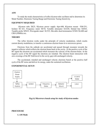AIM
To study the mode characteristics of reflex klystron tube oscillator and to determine its
Mode Number, Electronic Tuning Range and Electronic Tuning Sensitivity.
EQUIPMENT REQUIRED
Klystron tube 2K25, Klystron power supply skps-600, Klystron mount –XM-251,
Isolator XI 621, Frequency meter XF10, Variable attenuator XA520, Slotted line XS565,
Tunable probe XP655, Waveguide stand SU535, Movable short/termination XT481/XL400 and
CRO (50MHz) etc.
THEORY
The reflex klystron works under the principle of velocity modulation, which results
current density modulation, to transfer a continuous electron beam in to microwave power.
Electrons from the cathode are accelerated and passed through resonator towards the
negative reflector which reflects the electron beam back to the cavity. At the positive cycle of the
RF signal the electrons are accelerated which increases the velocity of the electron beam. At the
negative cycle of the RF signal the electrons are retarded. The electron beam interaction with
zero crossings of the RF field travel in the cavity gap with unchanged velocity.
The accelerated, retarded and unchanged velocity electrons bunch at the positive half
cycle of the RF noise and deliver its energy, make the sustained oscillations.
EXPERIMENTAL SETUP:
Fig.(A) Microwave bench setup for study of klystron modes
PROCEDURE
I. AM Mode
 