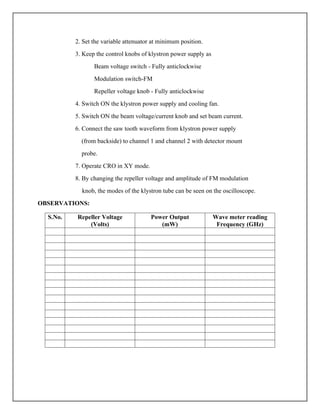 2. Set the variable attenuator at minimum position.
3. Keep the control knobs of klystron power supply as
Beam voltage switch - Fully anticlockwise
Modulation switch-FM
Repeller voltage knob - Fully anticlockwise
4. Switch ON the klystron power supply and cooling fan.
5. Switch ON the beam voltage/current knob and set beam current.
6. Connect the saw tooth waveform from klystron power supply
(from backside) to channel 1 and channel 2 with detector mount
probe.
7. Operate CRO in XY mode.
8. By changing the repeller voltage and amplitude of FM modulation
knob, the modes of the klystron tube can be seen on the oscilloscope.
OBSERVATIONS:
S.No. Repeller Voltage
(Volts)
Power Output
(mW)
Wave meter reading
Frequency (GHz)
 