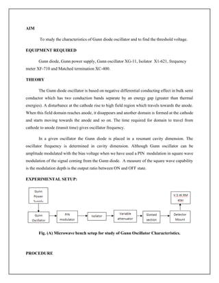 AIM
To study the characteristics of Gunn diode oscillator and to find the threshold voltage.
EQUIPMENT REQUIRED
Gunn diode, Gunn power supply, Gunn oscillator XG-11, Isolator X1-621, frequency
meter XF-710 and Matched termination XC-400.
THEORY
The Gunn diode oscillator is based on negative differential conducting effect in bulk semi
conductor which has two conduction bands separate by an energy gap (greater than thermal
energies). A disturbance at the cathode rise to high field region which travels towards the anode.
When this field domain reaches anode, it disappears and another domain is formed at the cathode
and starts moving towards the anode and so on. The time required for domain to travel from
cathode to anode (transit time) gives oscillator frequency.
In a given oscillator the Gunn diode is placed in a resonant cavity dimension. The
oscillator frequency is determined in cavity dimension. Although Gunn oscillator can be
amplitude modulated with the bias voltage when we have used a PIN modulation in square wave
modulation of the signal coming from the Gunn diode. A measure of the square wave capability
is the modulation depth is the output ratio between ON and OFF state.
EXPERIMENTAL SETUP:
Fig. (A) Microwave bench setup for study of Gunn Oscillator Characteristics.
PROCEDURE
 